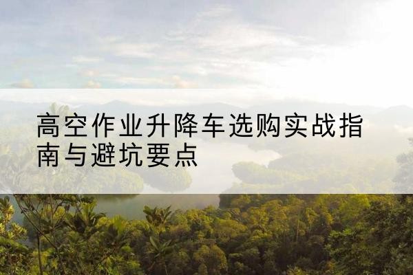 福山升降车怎么选-高空作业升降车选购实战指南与避坑要点