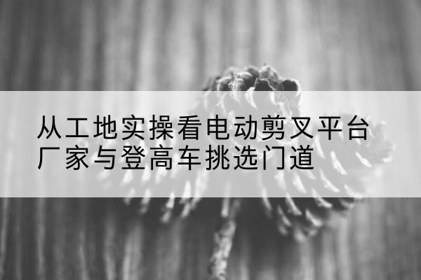 福山电动剪叉升降平台厂家-从工地实操看电动剪叉平台厂家与登高车挑选门道