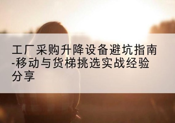 福山移动式升降机怎么选-工厂采购升降设备避坑指南-移动与货梯挑选实战经验分享
