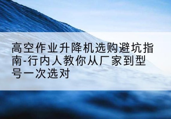 福山升降平台厂家-高空作业升降机选购避坑指南-行内人教你从厂家到型号一次选对