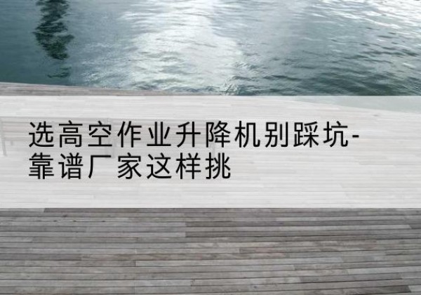 福山剪叉式升降机厂家-选高空作业升降机别踩坑-靠谱厂家这样挑