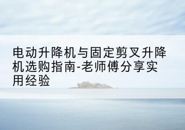 福山电动升降机怎么选-电动升降机与固定剪叉升降机选购指南-老师傅分享实用经验