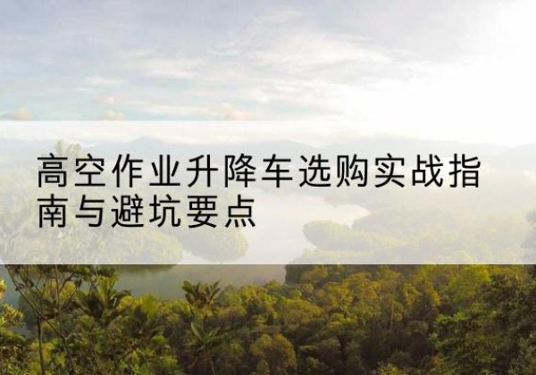 福山升降车怎么选-高空作业升降车选购实战指南与避坑要点