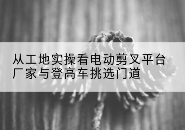 福山电动剪叉升降平台厂家-从工地实操看电动剪叉平台厂家与登高车挑选门道