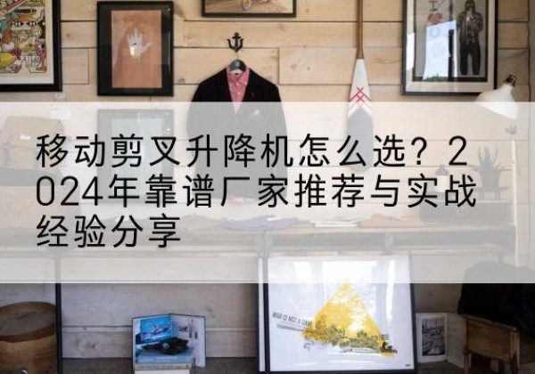 福山升降平台厂家推荐-移动剪叉升降机怎么选？2024年靠谱厂家推荐与实战经验分享